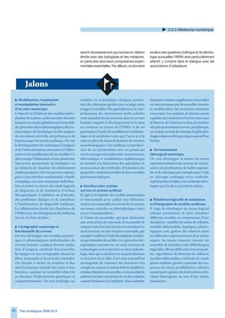 .2. Médecine numérique




                                                   seront nécessairement poursuivies en relation        soulève des questions d’éthique et de déonto-
                                                   étroite avec des biologistes et des médecins,        logie auxquelles l’INRIA sera particulièrement
                                                   en particulier dans leurs composantes expéri-        attentif, y compris dans le dialogue avec les
                                                   mentales essentielles. Par ailleurs, ce domaine      associations d’utilisateurs.




        Jalons
 i Modélisation, visualisation                     modèles en technologies cliniques permet-            finement certaines suppléances sensorielles
 et manipulation interactive                       tant des chirurgies guidées par recalage entre       ou motrices passe par de nouvelles mesures
 d’un cœur numérique                               images et modèles. Plus généralement, la com-        et modélisations des structures nerveuses
 L’objectif est d’élaborer des modèles indivi-     préhension des interactions multi-échelles           concernées. Les implants de demain seront
 dualisés du système cardiovasculaire humain       entre populations de neurones dans le cerveau        capables non seulement d’activer mais aussi
 prenant en compte globalement l’ensemble,         humain requiert le développement et la mise          d’observer de l’intérieur et donc de manière
 des processus électrophysiologiques, électro-     en commun au niveau de l’INRIA et de ses             très précise le système nerveux périphérique
 mécaniques, de dynamique du flot sanguin,         partenaires d’outils de modélisation mathéma-        ou central, ouvrant des champs d’application
 de circulation artérielle, de perfusion et de     tique et de simulation ainsi que l’accès à, et la    diagnostique ou thérapeutique aujourd’hui
 biomécanique du muscle cardiaque. On vise         mise en place de, bases de données de mesures        limités.
 le développement des techniques d’imagerie        neurobiologiques. Une meilleure compréhen-
 et de l’instrumentation nécessaires à l’élabo-    sion de ces phénomènes sera un grand pas             i Environnement
 ration et à la qualification de ces modèles. Ce   vers la synergie nécessaire entre neurosciences,     chirurgical numérique
 jalon intègre l’élaboration d’une plateforme      informatique et modélisation mathématique            On veut développer et mettre en œuvre
 interactive permettant au biologiste ou           en mettant à la disposition des spécialistes en      expérimentalement des moyens de visuali-
 au médecin de visualiser les phénomènes           neurosciences des méthodes d’évaluation des          sation, de planification, de réalité augmen-
 cardiovasculaires. On veut pouvoir explorer,      propriétés computationnelles de leurs modèles        tée et de robotique par exemple pour l’aide
 grâce à une interface multimodale, visuelle       phénoménologiques.                                   en chirurgie cardiaque et/ou cérébrale,
 et haptique, un cœur numérique individua-                                                              exploitant les modèles et les méthodes déve-
 lisé, et mettre en œuvre des outils logiciels     i Interface entre système                            loppés par les deux précédents jalons.
 de diagnostic et de simulation d’actions          nerveux et système artificiel
 thérapeutiques. L’ambition est d’aborder          Il s’agit ici d’exploiter des modèles anatomiques
 des problèmes cliniques et de contribuer          et fonctionnels pour pallier une déficience          i Plateforme logicielle de simulation
 à l’amélioration de dispositifs médicaux.         motrice ou sensorielle en activant les structures    et d’intégration de modèles médicaux
 La collaboration étroite des chercheurs de        nerveuses centrales ou phériphériques mises          Il s’agit de développer un noyau logiciel
 l’INRIA avec des biologistes et des médecins      en jeu (neuroprothèse).                              robuste permettant de faire cohabiter
 sera la clé d’un tel jalon.                       A l’instar du pacemaker qui peut déclencher          différents modèles et composantes d’une
                                                   une contraction du myocarde, il est possible de      simulation : modèles de rendu, de collision,
 i Cartographie numérique et                       restaurer une fonction motrice en stimulant les      modèles déformables, haptiques, physio-
 fonctionnelle du cerveau                          nerfs moteurs, ou une fonction sensorielle, par      logiques, avec gestion des relations entre
 On veut développer des modèles anatomi-           exemple l’audition à l’aide des implants cochléai-   les différentes représentations d’un même
 ques et physiologiques individualisés du          res qui stimulent la cochlée. Ces approches thé-     organe. Au noyau, viennent s’ajouter un
 cerveau humain, couplant diverses moda-           rapeutiques reposent sur un socle commun de          ensemble de modules et des bibliothèques
 lités d’imagerie cérébrale fonctionnelle,         technologies et de recherches en électrophysio-      logicielles offrant différentes fonctionnali-
 les intégrer en une cartographie situant les      logie, mais qui se déclinent et se particularisent   tés : algorithmes de détection de collision,
 fibres neuronales et les activités corticales.    en fonction de la cible. Il est ainsi aujourd’hui    modèles déformables, méthodes de rendu
 On cherche à mettre en évidence le lien           envisageable de restaurer des fonctions très         photo-réalistes, gestion optimale des res-
 entre la structure spatiale des cartes et leur    complexes comme la station debout équilibrée,        sources de calcul, parallélisation, solveurs
 fonction ; analyser la variabilité observée       certaines fonctions sensorielles, ou de moduler le   numériques, gestion des interactions entre
 en fonction d’informations génétiques et          système nerveux central dans le cas des maladies     objets hétérogènes au sein d’une même
 comportementales. On veut prolonger ces           comme Parkinson ou l’épilepsie. Mais contrôler       simulation.




92   Plan stratégique 2008-2012
 