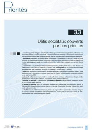 3.3
                                  Défis sociétaux couverts   
                                          par ces priorités
Le choix des sept priorités stratégiques de l’institut a été motivé et argumenté dans les sections précédentes par l’existence d’en-
jeux sociétaux et d’enjeux économiques importants. Il est intéressant de revenir rapidement sur les principales motivations socié-
tales effectivement couvertes par les priorités de l’INRIA, en particulier pour celles qui sont transverses aux axes stratégiques.
L’environnement et ses enjeux sont présents dans les thématiques de la modélisation et de l’interaction. Les objectifs affichés
en écologie numérique et sur la biosphère et l’environnement numériques couvrent explicitement une partie des défis environne-
mentaux. Le	développement	durable est principalement présent dans les thématiques de la plante numérique et de l’écologie
numérique.
La santé fait l’objet d’une priorité à part entière sur la médecine numérique. D’autres priorités telles que celles affichées sur la
cellule numérique ou sur l’interaction contribuent aux défis de la santé. La	démographie avec les problèmes de vieillissement de
la population est en partie couverte dans les priorités sur l’interaction, la communication et la médecine.
L’énergie fera l’objet d’efforts de recherche pour la modélisation, le contrôle et l’optimisation de l’utilisation de sources d’énergie
classiques ou, pour le développement de nouvelles sources telles que le solaire, les biocarburants ou la fusion thermonucléaire,
au sein de la fédération ITER.
Les	transports sont principalement présents dans la priorité sur l’ingénierie numérique, car les systèmes embarqués jouent un
rôle d’importance croissante dans ce domaine, mais également dans la priorité sur l’interaction.
Les	services	aux	personnes et le développement de la	société	de	l’information sont principalement couverts dans les priori-
tés sur la communication et l’interaction.
La	formation	et	l’éducation, au titre des possibilités de visualisation et de réalité virtuelle, sont couvertes dans la priorité sur
l’interaction. Ces défis soulèvent des problèmes également présents au niveau du Web sémantique et des services dans la
priorité sur la communication
La	sécurité soulève des problèmes abordés dans les priorités sur la programmation, la communication, l’interaction et l’ingénie-
rie numérique. Les efforts de l’institut dans cette thématique transverse seront en particulier coordonnés au sein du GIS dédié à
la surveillance, la sûreté et la sécurité des grands systèmes.




                                                                                                    Plan stratégique 2008-2012            9
 