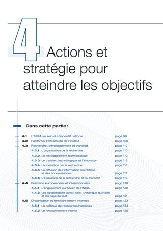 Actions et 
 stratégie pour 
 atteindre les objectifs

   Dans	cette	partie	
                    :




                                                                              A
4.1	   L’INRIA	au	sein	du	dispositif	national	                     page	98
4.2	 Renforcer	l’attractivité	de	l’institut	                       page	100
4.3	 Recherche,	développement	et	transfert	                        page	110
       4.3.1	 L’organisation	de	la	recherche	                      page	110
       4.3.2	 Le	développement	technologique	                      page	110
       4.3.3	 Le	transfert	technologique	et	l’innovation	          page	113
       4.3.4	 La	formation	par	la	recherche	                       page	116
       4.3.5	 La	diffusion	de	l’information	scientifique		
              et	des	connaissances	                                page	117
       4.3.6	 L’évaluation	de	la	recherche	et	du	transfert	        page	119
4.4	 Relations	européennes	et	internationales	                     page	120
       4.4.1	 L’engagement	européen	de	l’INRIA	                    page	120
       4.4.2	 Les	coopérations	avec	l’Asie,	l’Amérique	du	Nord		
              et	les	pays	du	Sud	                                  page	121
4.5	 Organisation	et	fonctionnement	internes	                      page	123
       4.5.1	 La	politique	de	ressources	humaines	                 page	124
       4.5.2	 Le	fonctionnement	interne	                           page	125
 