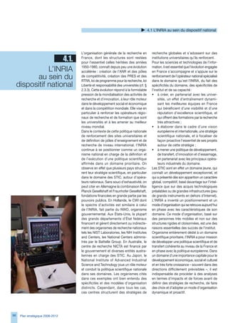 4.1 L’INRIA au sein du dispositif national




                                   L’organisation générale de la recherche en           recherche globales et s’adossent sur des
                     4.1.          France, dont les structures sont restées
                                   pour l’essentiel celles héritées des années
                                                                                        institutions universitaires qu’ils renforcent.
                                                                                        Pour les sciences et technologies de l’infor-

                L’INRIA            1950-1980, connaît depuis peu une évolution
                                   accélérée : création de l’ANR et des pôles
                                                                                        mation, il est essentiel que l’évolution engagée
                                                                                        en France s’accompagne et s’appuie sur le
           au sein du              de compétitivité, création des PRES et des
                                   RTRA, loi de programme pour la recherche, loi
                                                                                        renforcement de l’opérateur national spécialisé
                                                                                        dans le domaine qu’est l’INRIA, du fait des
     dispositif national           Liberté et responsabilité des universités (cf. §     spécificités du domaine, des spécificités de
                                   2..). Cette évolution répond à la formidable       l’institut et de sa capacité :
                                   pression de la mondialisation des activités de       • à créer, en partenariat avec les univer-
                                   recherche et d’innovation, à leur rôle moteur             sités, un effet d’entraînement dynami-
                                   dans le développement social et économique                sant les meilleures équipes en France
                                   et dans la compétition mondiale. Elle vise en             qui bénéficient d’une visibilité et d’une
                                   particulier à renforcer les opérateurs régio-             réputation d’excellence scientifique, et
                                   naux de recherche et de formation que sont                qui offrent des formations par la recherche
                                   les universités et à les amener au meilleur               très attractives ;
                                   niveau mondial.                                      • à élaborer dans le cadre d’une vision
                                   Dans le contexte de cette politique nationale             européenne et internationale, une stratégie
                                   de renforcement des sites universitaires et               scientifique nationale, et à focaliser de
                                   de définition de pôles d’enseignement et de               façon proactive l’essentiel de ses projets
                                   recherche de niveau international, l’INRIA                autour de cette stratégie ;
                                   continue à se positionner comme un orga-             • à mener une politique de développement,
                                   nisme national en charge de la définition et              de transfert, d’innovation et d’essaimage,
                                   de l’exécution d’une politique scientifique               en partenariat avec les principaux opéra-
                                   affirmée dans un domaine prioritaire. On                  teurs industriels du domaine.
                                   observe en effet que plusieurs pays structu-         Les STIC sont en effet un domaine jeune, qui
                                   rent leur stratégie scientifique, en particulier     connaît un développement exceptionnel, et
                                   dans le domaine des STIC, autour d’opéra-            qui a présenté dès son apparition un caractère
                                   teurs nationaux. Sans souci d’exhaustivité, on       global, compétitif, basé davantage sur l’intel-
                                   peut citer en Allemagne la combinaison Max           ligence que sur des acquis technologiques
                                   Planck Gesellshaft et Fraunhofer Gesellshaft,        préalables ou de grandes infrastructures (peu
                                   fondations financées en grande partie par les        de grands instruments en dehors d’Internet).
                                   pouvoirs publics. En Hollande, le CWI dont           L’INRIA a inventé un positionnement et un
                                   le spectre d’activités est similaire à celui         mode d’organisation qui se retrouve aujourd’hui
                                   de l’INRIA, fait partie du NWO, organisme            en phase avec les caractéristiques de son
                                   gouvernemental. Aux États-Unis, la plupart           domaine. Ce mode d’organisation, basé sur
                                   des grands départements d’État fédéraux              des personnes très mobiles et non sur des
                                   financent et gèrent directement ou indirecte-        structures rigides et cloisonnées, est une des
                                   ment des organismes de recherche nationaux           raisons essentielles des succès de l’institut.
                                   tels les NIST Laboratories, les NIH Institutes       Organisme entièrement dédié à un domaine
                                   and Centers, les National Centers adminis-           scientifique prioritaire, l’INRIA a pour mission
                                   trés par le Battelle Group. En Australie, le         de développer une politique scientifique et de
                                   centre de recherche NICTA est financé par            transfert cohérente au niveau de la France et
                                   le gouvernement et diverses entités austra-          en phase avec la politique européenne. Dans
                                   liennes en charge des STIC. Au Japon, le             un domaine d’une importance capitale pour le
                                   National Institute of Advanced Industrial            développement économique, social et culturel
                                   Science and Technology joue un rôle moteur           et en très forte croissance – souvent dans des
                                   et conduit la politique scientifique nationale       directions difficilement prévisibles –, il est
                                   dans ses domaines. Les organismes cités              indispensable de procéder à des analyses
                                   dans ces exemples ont bien entendu des               en termes d’impacts et de forces avant de
                                   spécificités et des modèles d’organisation           définir des stratégies de recherche, de faire
                                   distincts. Cependant, dans tous les cas,             des choix et d’adopter un mode d’organisation
                                   ces centres structurent des stratégies de            dynamique et proactif.




98    Plan stratégique 2008-2012
 