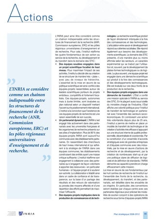 A      ctions
                       L’INRIA peut ainsi être considéré comme                   nologies. La recherche scientifique produit
                       un chaînon indispensable entre les struc-                 de façon étroitement imbriquée à la fois
                       tures de financement de la recherche (ANR,                des connaissances et des technologies.
                       Commission européenne, ERC) et les pôles                  L’articulation entre savoir et développement
                       régionaux universitaires d’enseignement et                répond aux attentes sociétales. Elle répond
                       de recherche. Pour cela, l’institut réaffirme             également aux besoins des développe-
                       les quatre fondamentaux de son action au                  ments scientifiques. Le domaine des STIC
                       service de la recherche, du développement et              présente, d’une manière plus ou moins
                       du transfert dans le domaine des STIC :                   affirmée selon les secteurs, un caractère
                       • Des équipes soudées engagées dans                       expérimental qui se traduit par l’utilisa-
                           un projet scientifique focalisé de haut               tion et, souvent, par le développement de
                           niveau. Pour maximiser l’impact de ses                plates-formes technologiques ou de logi-
                           activités, l’institut a décidé dès sa création        ciels. Le plus souvent, une équipe-projet est
                           de se structurer de manière très « plate »,           engagée dans une démarche scientifique
                           avec peu de niveaux de hiérarchie.                    qui produit à la fois des connaissances
                           L’essentiel de la mise en œuvre de sa                 et des développements technologiques.
                           politique scientifique est ainsi confié à des         Elle est évaluée sur ces deux fronts de la
L’INRIA se considère       équipes-projets rassemblées autour de                 production de la recherche.
                           leaders scientifiques porteurs de projets        • Des équipes-projets engagées dans une
comme un chaînon           ambitieux, compétitifs et fortement foca-             démarche de transfert. L’État a confié
                           lisés. Ces équipes-projets, autonomes                 une mission spéciale à l’INRIA au service
indispensable entre        mais à durée limitée, sont évaluées au                des STIC. En le plaçant aussi sous tutelle
                           plan national selon un dispositif mettant             du ministère chargé de l’Industrie, l’État
les structures de          l’accent sur le positionnement international.         affiche une volonté politique pour l’institut
financement de la          L’institut a la conviction que l’existence de
                           ces équipes-projets de recherche est une
                                                                                 de transfert de technologie en partena-
                                                                                 riat avec l’ensemble des secteurs socio-
recherche (ANR,            raison essentielle de son succès.                     économiques. En conduisant une action
                       • Un partenariat dynamisant. L’INRIA s’est                très volontariste depuis plus de 25 ans,
Commission                 engagé très activement dans des parte-                l’institut a permis de mettre en place un
                           nariats avec les universités françaises et            modèle de transfert de technologie et de
européenne, ERC) et        les organismes de recherche présents sur              création d’activités très efficace s’appuyant
                           ses sites d’implantation. Plus de 80 % des            sur une structure interne de qualité profes-
les pôles régionaux        équipes-projets INRIA sont aujourd’hui                sionnelle, décentralisée et coordonnée. Par
universitaires             communes avec des établissements parte-
                           naires. En rassemblant des chercheurs
                                                                                 la constitution d’un ensemble d’accords
                                                                                 stratégiques avec de grandes entreprises
d’enseignement et de       de haut niveau international et qui adhè-             et d’équipes communes avec des indus-
                           rent à la stratégie de l’INRIA dans ces               triels, par la mise en œuvre d’actions de
recherche.                 équipes communes, les établissements                  recherche et de développement, par la
                           construisent des entités ayant une masse              création de nombreuses start-up et par
                           critique suffisante. L’institut réaffirme son         une politique claire de diffusion de logi-
                           engagement à collaborer avec des parte-               ciels et de définition de standards, l’INRIA
                           naires qui s’engagent de façon volontaire             démontre sa capacité à prendre en charge
                           à apporter des ressources – en particulier            efficacement cette mission.
                           humaines – à l’équipe-projet et à soutenir       La mise en œuvre de ces fondamentaux par
                           son activité. La collaboration s’établit ainsi   les huit centres de recherche de l’institut sur
                           dans un cadre de confiance et de trans-          l’ensemble des fronts de la recherche, du
                           parence, sur la base d’un partage des            développement, du transfert, et des parte-
                           résultats et des retours de valorisation         nariats, est détaillée dans les encadrés de
                           au prorata des moyens affectés et d’une          ce chapitre. En particulier, des conventions
                           répartition des efforts permettant de maxi-      seront établies par chaque centre avec ses
                           miser l’efficacité.                              partenaires régionaux pour préciser les moda-
                       • Des équipes-projets impliquées dans la             lités de soutien conjoint à des opérations de
                           production de connaissances et de tech-          recherche sous forme d’équipes-projets INRIA




                                                                                       Plan stratégique 2008-2012         99
 