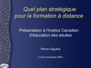 Quel plan stratégiqueQuel plan stratégique
pour la formation à distancepour la formation à distance
Présentation à l’Institut Canadien
d’éducation des adultes
Pierre Giguère
Le 23 novembre 2001
 