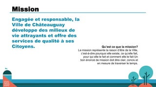 Mission
Engagée et responsable, la
Ville de Châteauguay
développe des milieux de
vie attrayants et offre des
services de qualité à ses
Citoyens. Qu’est ce que la mission?
La mission représente la raison d’être de la Ville,
c’est-à-dire pourquoi elle existe, ce qu’elle fait,
pour qui elle le fait et comment elle le fait Un
bon énoncé de mission doit être clair, concis et
en mesure de traverser le temps.
 