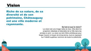 Vision
Riche de sa nature, de sa
diversité et de son
patrimoine, Châteauguay
est une ville moderne et
rayonnante.
Qu’est-ce que la vision?
La vision est une image nette du futur. Elle décrit la
projection idéalisée et désirable de la Ville dans les
années à venir. La vision se doit d’être ambitieuse pour
forger l’avenir à moyen et à long terme, tout en reposant
sur l’intérêt supérieur commun de toute la collectivité.
 