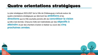 Quatre orientations stratégiques
Le plan stratégique 2023-2027 de la Ville de Châteauguay s’articule autour de
quatre orientations stratégiques qui décrivent les ambitions et les
directions que la Ville souhaite prendre afin de concrétiser la vision
qu’elle s’est donnée. Chacune d’elle est matérialisée par des objectifs à
atteindre et par des chantiers d’action à réaliser au cours des cinq
prochaines années.
 