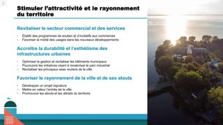 Stimuler l’attractivité et le rayonnement
du territoire
Revitaliser le secteur commercial et des services
• Établir des programmes de soutien et d’incitatifs aux commerces
• Favoriser la mixité des usages dans les nouveaux développements
Accroître la durabilité et l’esthétisme des
infrastructures urbaines
• Optimiser la gestion et revitaliser les bâtiments municipaux
• Poursuivre les initiatives visant à revaloriser le parc industriel
• Revitaliser les principaux axes routiers de la ville
Favoriser le rayonnement de la ville et de ses atouts
• Développer un projet signature
• Mettre en valeur l’entrée de la ville
• Promouvoir les atouts et les attraits du territoire
2
 