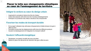 Placer la lutte aux changements climatiques
au cœur de l’aménagement du territoire
Intégrer la verdure au cœur du design urbain
• Augmenter la canopée et réduire les îlots de chaleur
• Inclure des espaces verts dans tous les nouveaux développements
• Participer à la protection des milieux naturels et de la biodiversité
Favoriser les modes de transport durable
• Encourager l’utilisation des véhicules et équipements à faible émission de gaz à
effet de serre
• Permettre et sécuriser les déplacements actifs dans les différents secteurs
• Soutenir le développement et l’intégration du transport collectif
Soutenir l’efficacité énergétique
• Développer une gestion durable des eaux pluviales
• Mettre en place une démarche de réduction des gaz à effet de serre
3
 