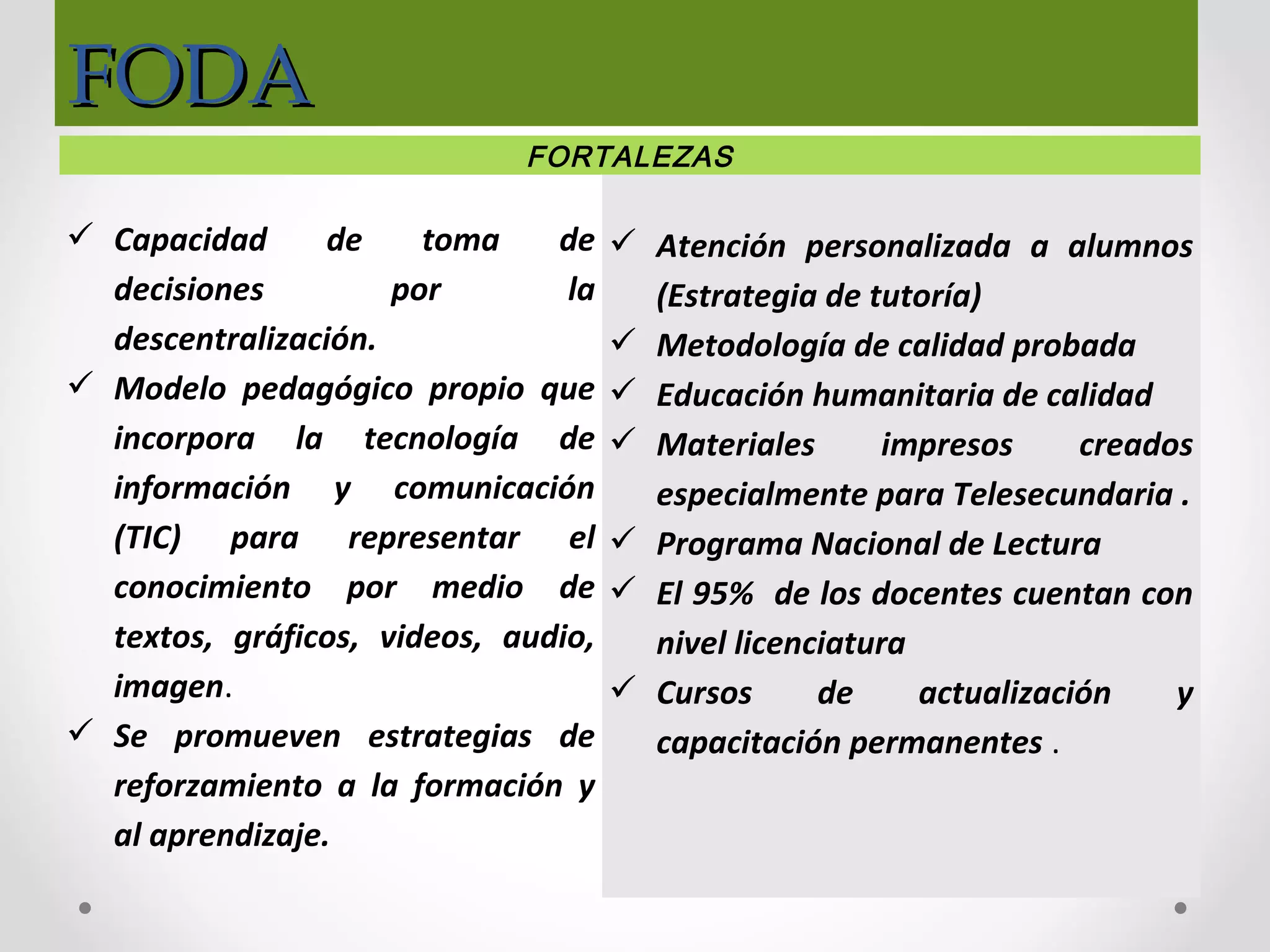 FODAFODA
FORTALEZAS
 Capacidad de toma de
decisiones por la
descentralización.
 Modelo pedagógico propio que
incorpora la tecnología de
información y comunicación
(TIC) para representar el
conocimiento por medio de
textos, gráficos, videos, audio,
imagen.
 Se promueven estrategias de
reforzamiento a la formación y
al aprendizaje.
 Atención personalizada a alumnos
(Estrategia de tutoría)
 Metodología de calidad probada
 Educación humanitaria de calidad
 Materiales impresos creados
especialmente para Telesecundaria .
 Programa Nacional de Lectura
 El 95% de los docentes cuentan con
nivel licenciatura
 Cursos de actualización y
capacitación permanentes .
 