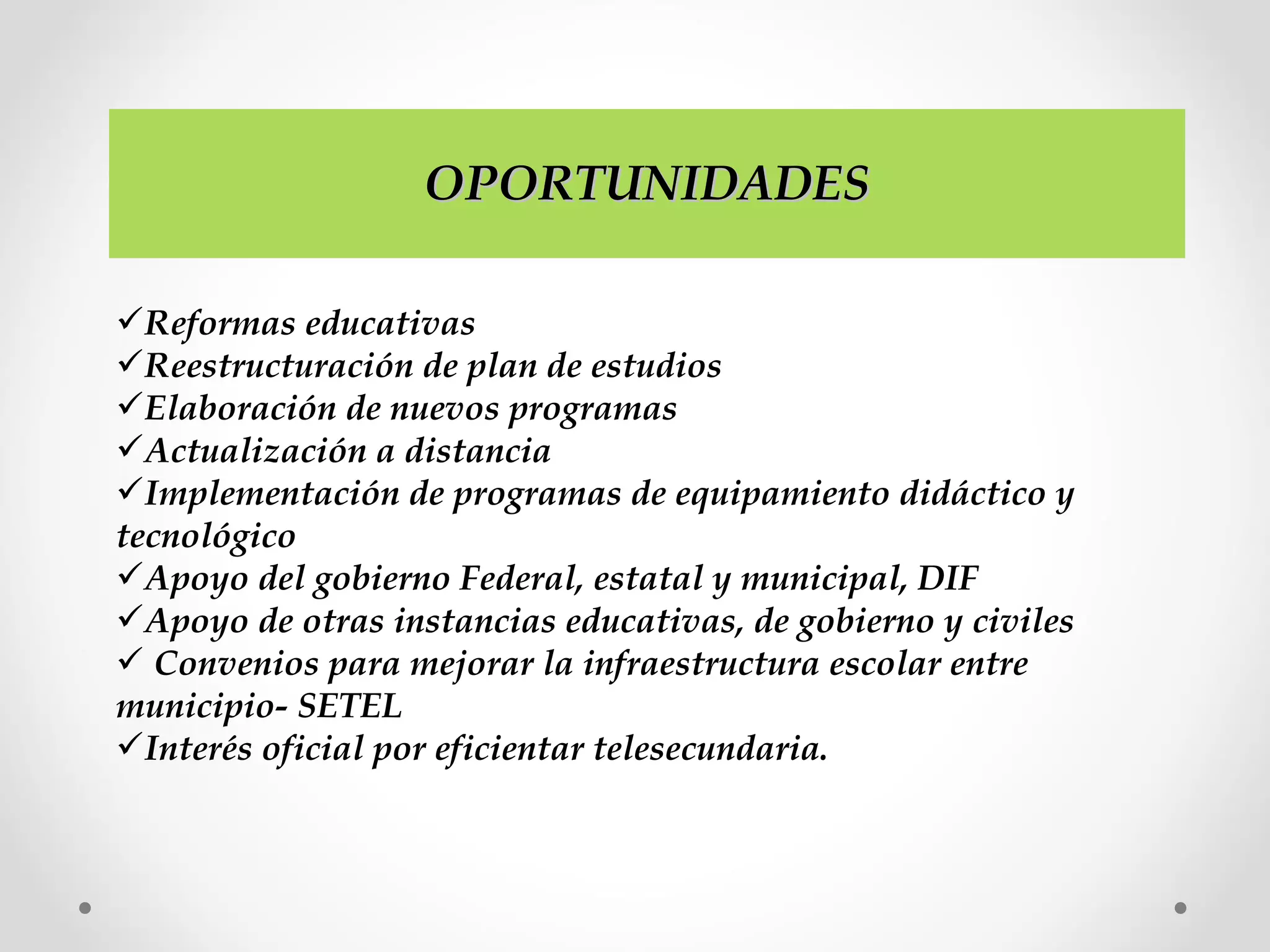 OPORTUNIDADESOPORTUNIDADES
Reformas educativas
Reestructuración de plan de estudios
Elaboración de nuevos programas
Actualización a distancia
Implementación de programas de equipamiento didáctico y
tecnológico
Apoyo del gobierno Federal, estatal y municipal, DIF
Apoyo de otras instancias educativas, de gobierno y civiles
 Convenios para mejorar la infraestructura escolar entre
municipio- SETEL
Interés oficial por eficientar telesecundaria.
 
 