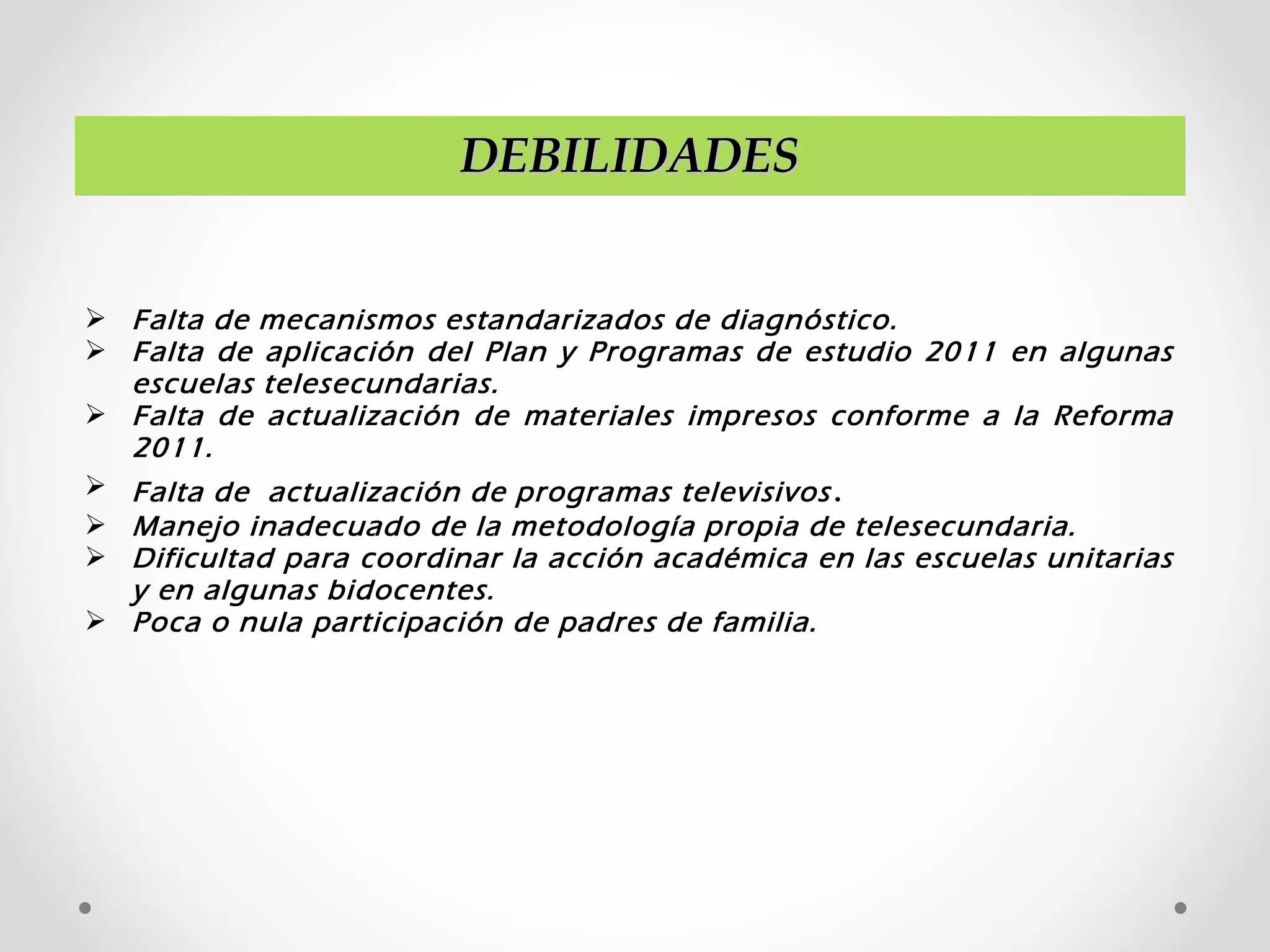 DEBILIDADESDEBILIDADES
 Falta de mecanismos estandarizados de diagnóstico.
 Falta de aplicación del Plan y Programas de estudio 2011 en algunas
escuelas telesecundarias.
 Falta de actualización de materiales impresos conforme a la Reforma
2011.
 Falta de actualización de programas televisivos.
 Manejo inadecuado de la metodología propia de telesecundaria.
 Dificultad para coordinar la acción académica en las escuelas unitarias
y en algunas bidocentes.
 Poca o nula participación de padres de familia.
 