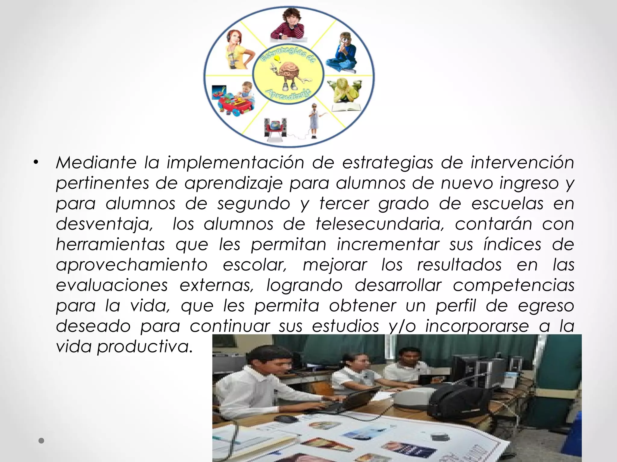 • Mediante la implementación de estrategias de intervención
pertinentes de aprendizaje para alumnos de nuevo ingreso y
para alumnos de segundo y tercer grado de escuelas en
desventaja, los alumnos de telesecundaria, contarán con
herramientas que les permitan incrementar sus índices de
aprovechamiento escolar, mejorar los resultados en las
evaluaciones externas, logrando desarrollar competencias
para la vida, que les permita obtener un perfil de egreso
deseado para continuar sus estudios y/o incorporarse a la
vida productiva.
 