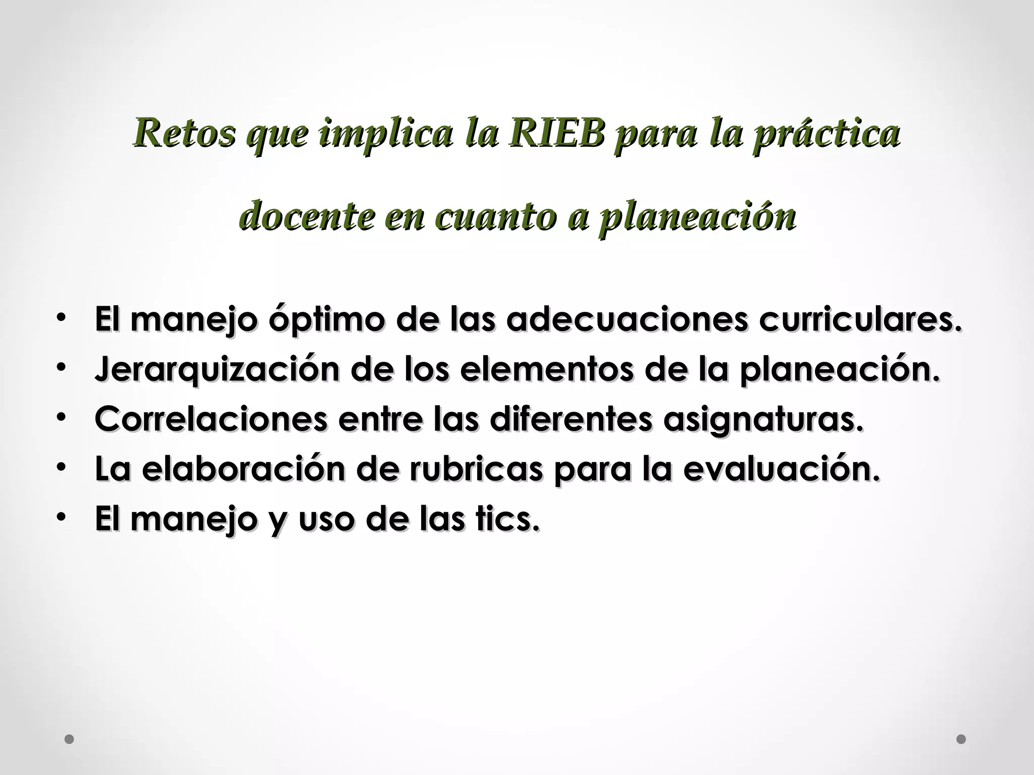 Retos que implica la RIEB para la prácticaRetos que implica la RIEB para la práctica
docente en cuanto a planeacióndocente en cuanto a planeación
• El manejo óptimo de las adecuaciones curriculares.El manejo óptimo de las adecuaciones curriculares.
• Jerarquización de los elementos de la planeación.Jerarquización de los elementos de la planeación.
• Correlaciones entre las diferentes asignaturas.Correlaciones entre las diferentes asignaturas.
• La elaboración de rubricas para la evaluación.La elaboración de rubricas para la evaluación.
• El manejo y uso de las tics.El manejo y uso de las tics.
 