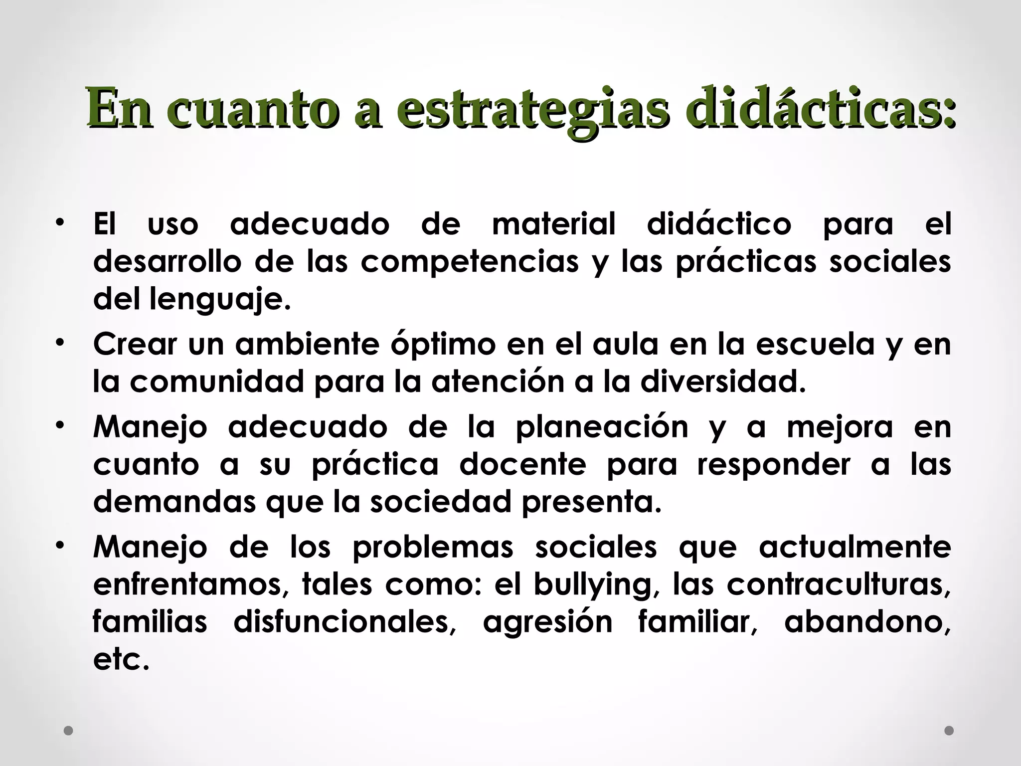 En cuanto a estrategias didácticas:En cuanto a estrategias didácticas:
• El uso adecuado de material didáctico para el
desarrollo de las competencias y las prácticas sociales
del lenguaje.
• Crear un ambiente óptimo en el aula en la escuela y en
la comunidad para la atención a la diversidad.
• Manejo adecuado de la planeación y a mejora en
cuanto a su práctica docente para responder a las
demandas que la sociedad presenta.
• Manejo de los problemas sociales que actualmente
enfrentamos, tales como: el bullying, las contraculturas,
familias disfuncionales, agresión familiar, abandono,
etc.
 