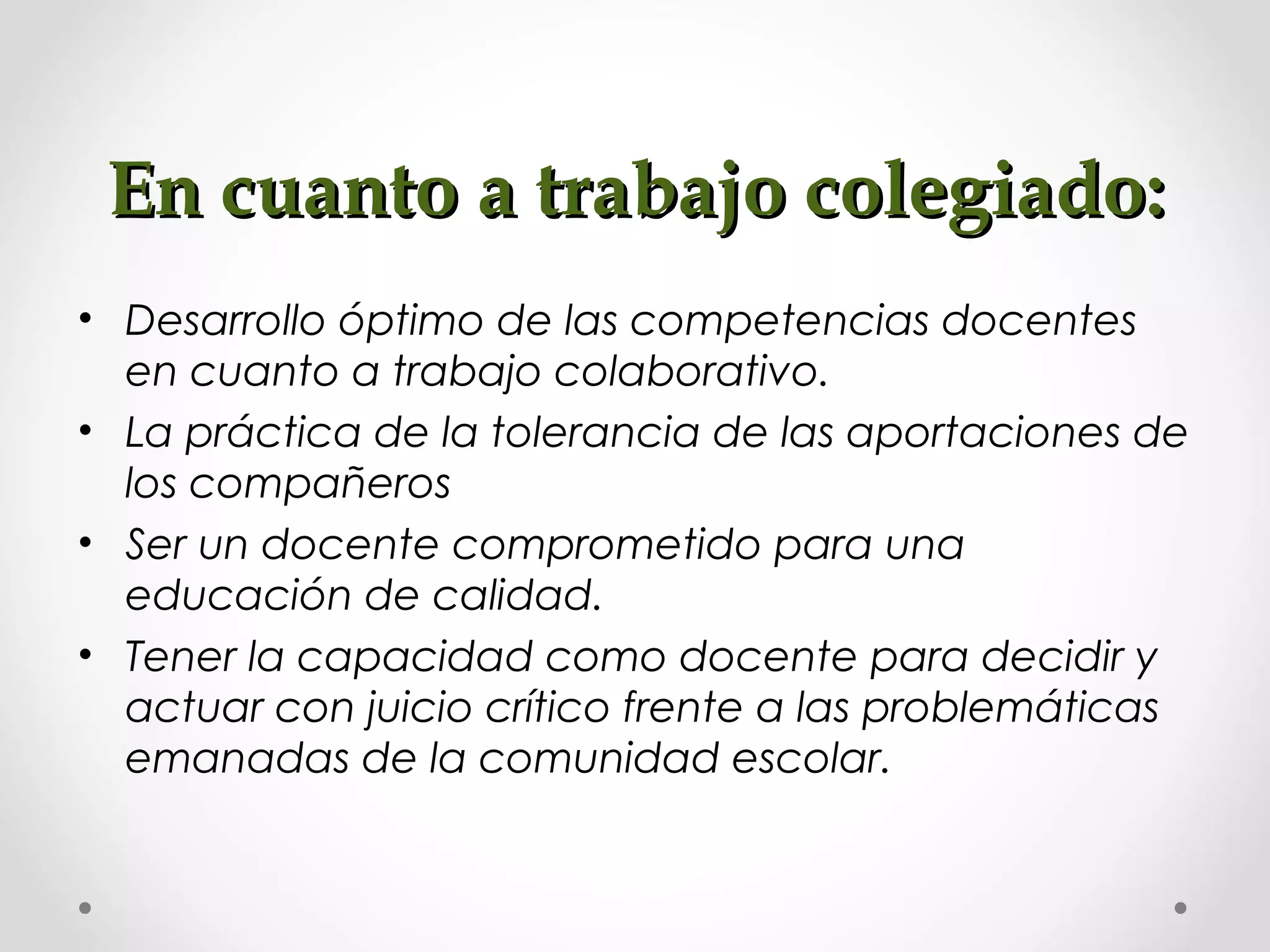 En cuanto a trabajo colegiado:En cuanto a trabajo colegiado:
• Desarrollo óptimo de las competencias docentes
en cuanto a trabajo colaborativo.
• La práctica de la tolerancia de las aportaciones de
los compañeros
• Ser un docente comprometido para una
educación de calidad.
• Tener la capacidad como docente para decidir y
actuar con juicio crítico frente a las problemáticas
emanadas de la comunidad escolar.
 