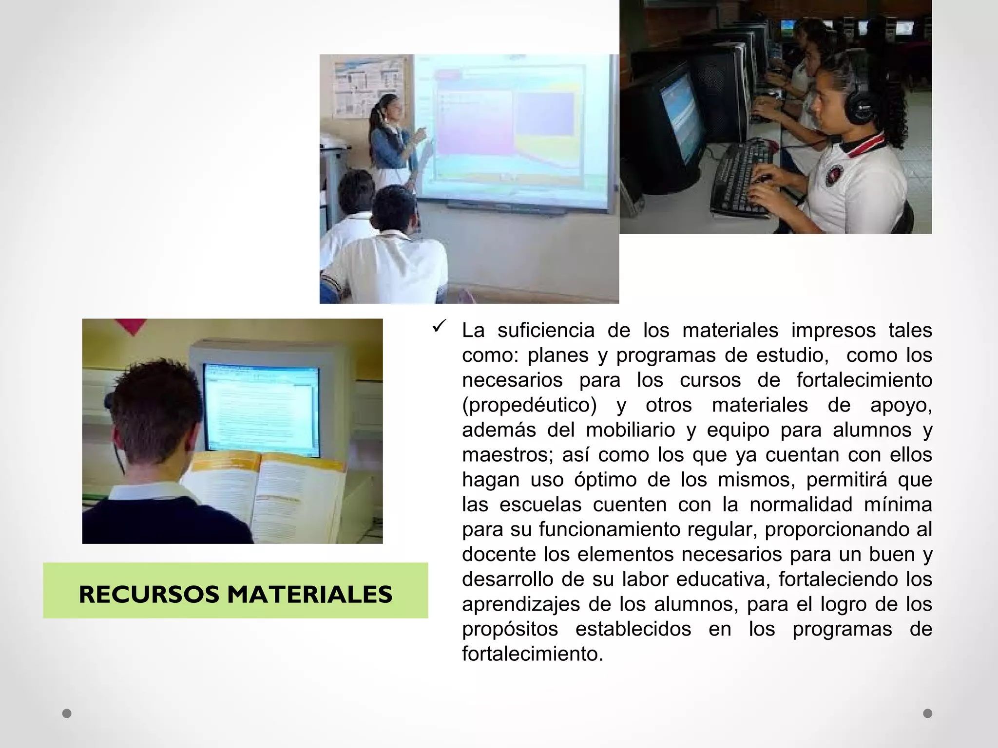  La suficiencia de los materiales impresos tales
como: planes y programas de estudio, como los
necesarios para los cursos de fortalecimiento
(propedéutico) y otros materiales de apoyo,
además del mobiliario y equipo para alumnos y
maestros; así como los que ya cuentan con ellos
hagan uso óptimo de los mismos, permitirá que
las escuelas cuenten con la normalidad mínima
para su funcionamiento regular, proporcionando al
docente los elementos necesarios para un buen y
desarrollo de su labor educativa, fortaleciendo los
aprendizajes de los alumnos, para el logro de los
propósitos establecidos en los programas de
fortalecimiento.
RECURSOS MATERIALES
 