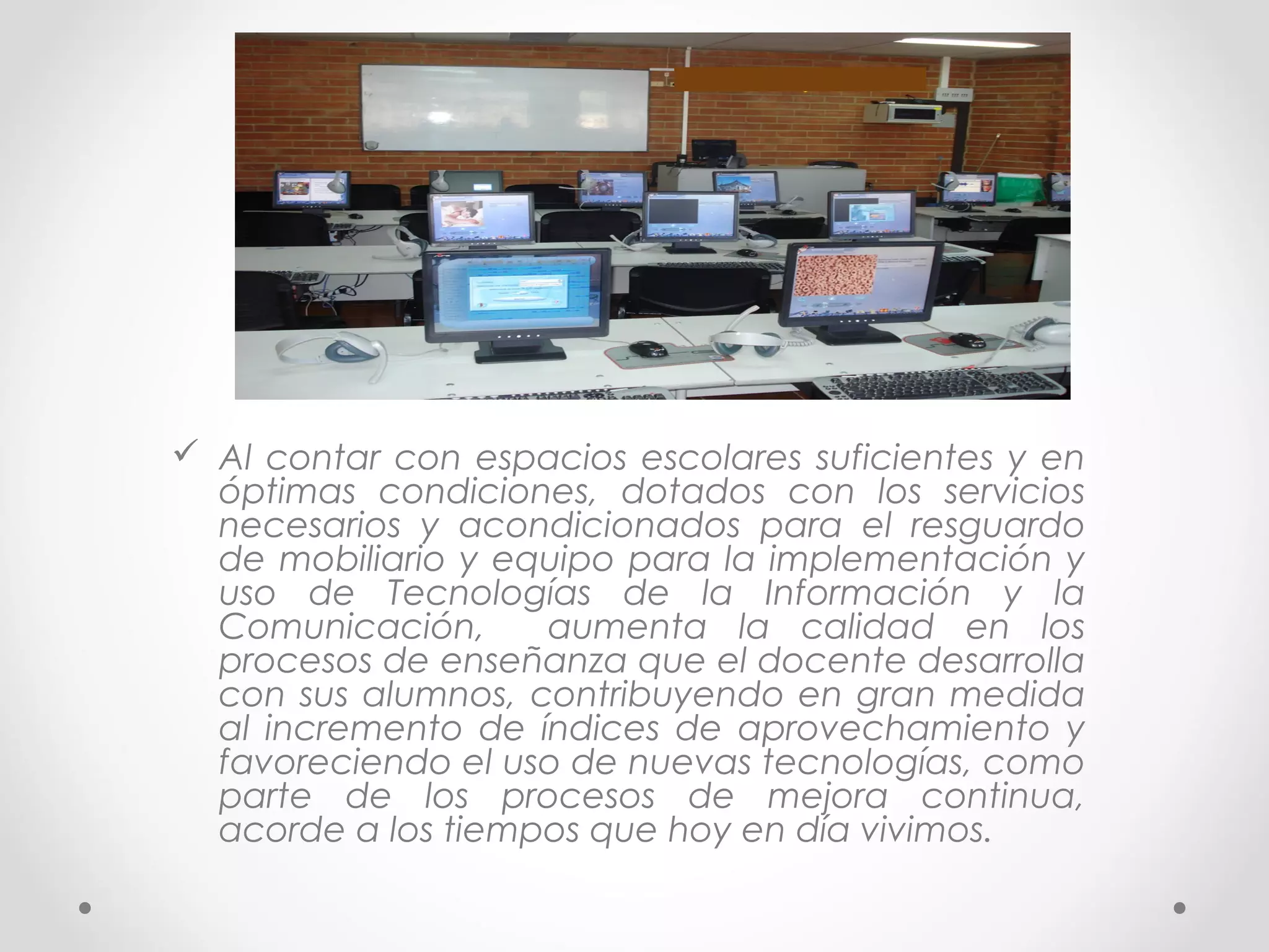  Al contar con espacios escolares suficientes y en
óptimas condiciones, dotados con los servicios
necesarios y acondicionados para el resguardo
de mobiliario y equipo para la implementación y
uso de Tecnologías de la Información y la
Comunicación, aumenta la calidad en los
procesos de enseñanza que el docente desarrolla
con sus alumnos, contribuyendo en gran medida
al incremento de índices de aprovechamiento y
favoreciendo el uso de nuevas tecnologías, como
parte de los procesos de mejora continua,
acorde a los tiempos que hoy en día vivimos.
 