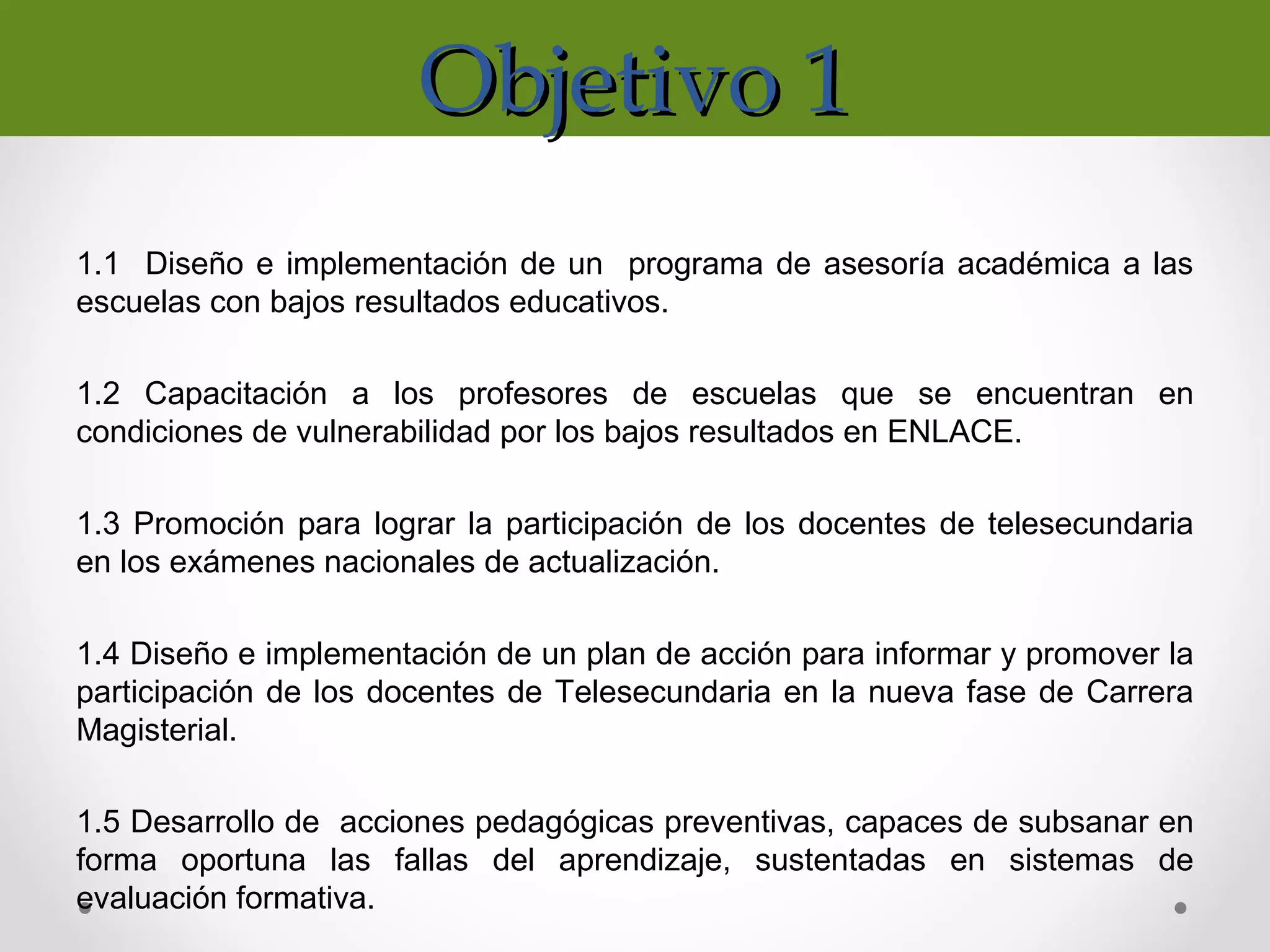 Objetivo 1Objetivo 1
1.1 Diseño e implementación de un programa de asesoría académica a las
escuelas con bajos resultados educativos.
1.2 Capacitación a los profesores de escuelas que se encuentran en
condiciones de vulnerabilidad por los bajos resultados en ENLACE.
1.3 Promoción para lograr la participación de los docentes de telesecundaria
en los exámenes nacionales de actualización.
1.4 Diseño e implementación de un plan de acción para informar y promover la
participación de los docentes de Telesecundaria en la nueva fase de Carrera
Magisterial.
1.5 Desarrollo de acciones pedagógicas preventivas, capaces de subsanar en
forma oportuna las fallas del aprendizaje, sustentadas en sistemas de
evaluación formativa.
 