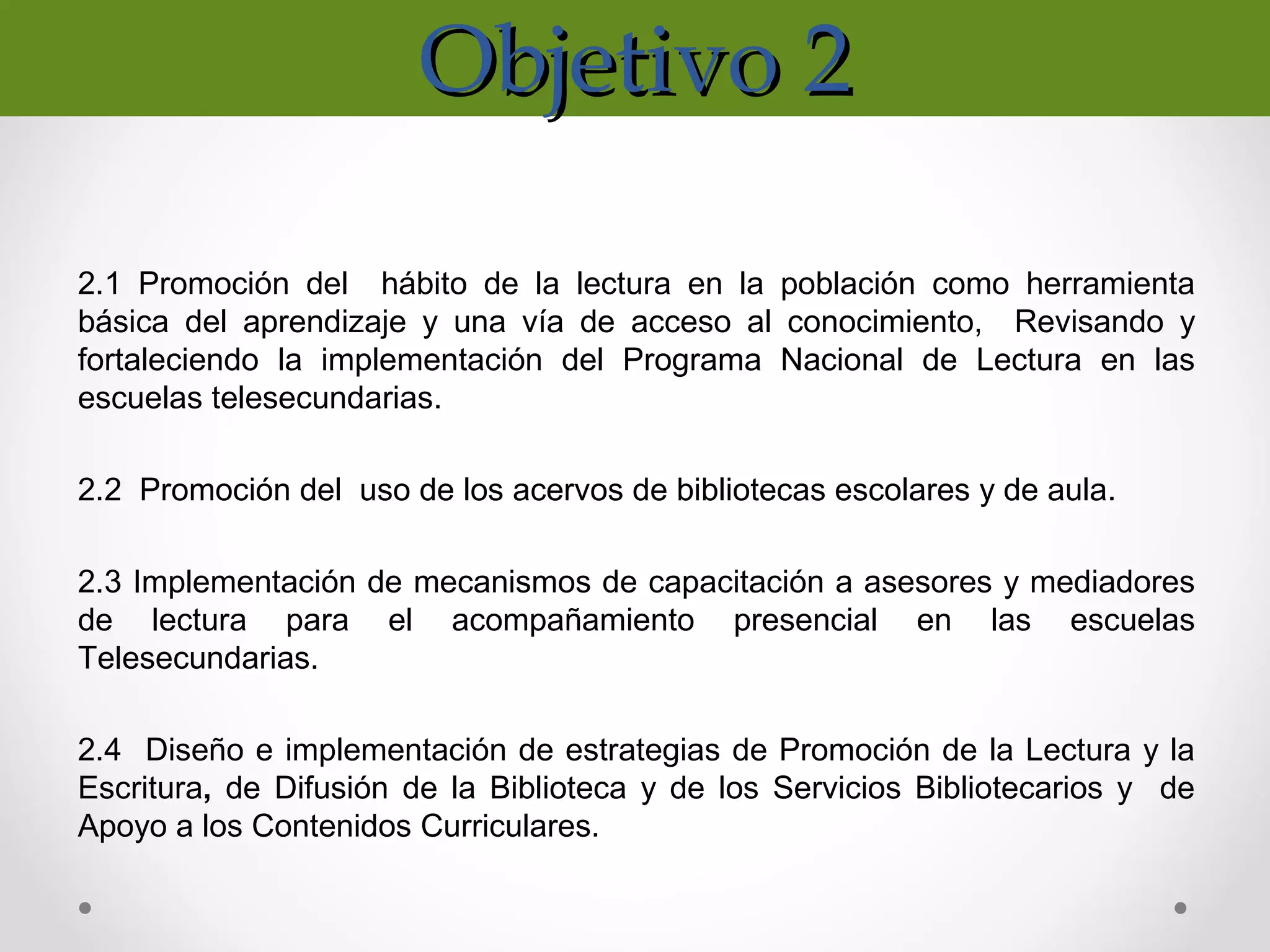 Objetivo 2Objetivo 2
2.1 Promoción del hábito de la lectura en la población como herramienta
básica del aprendizaje y una vía de acceso al conocimiento, Revisando y
fortaleciendo la implementación del Programa Nacional de Lectura en las
escuelas telesecundarias.
2.2 Promoción del uso de los acervos de bibliotecas escolares y de aula.
2.3 Implementación de mecanismos de capacitación a asesores y mediadores
de lectura para el acompañamiento presencial en las escuelas
Telesecundarias.
2.4 Diseño e implementación de estrategias de Promoción de la Lectura y la
Escritura, de Difusión de la Biblioteca y de los Servicios Bibliotecarios y de
Apoyo a los Contenidos Curriculares.
 