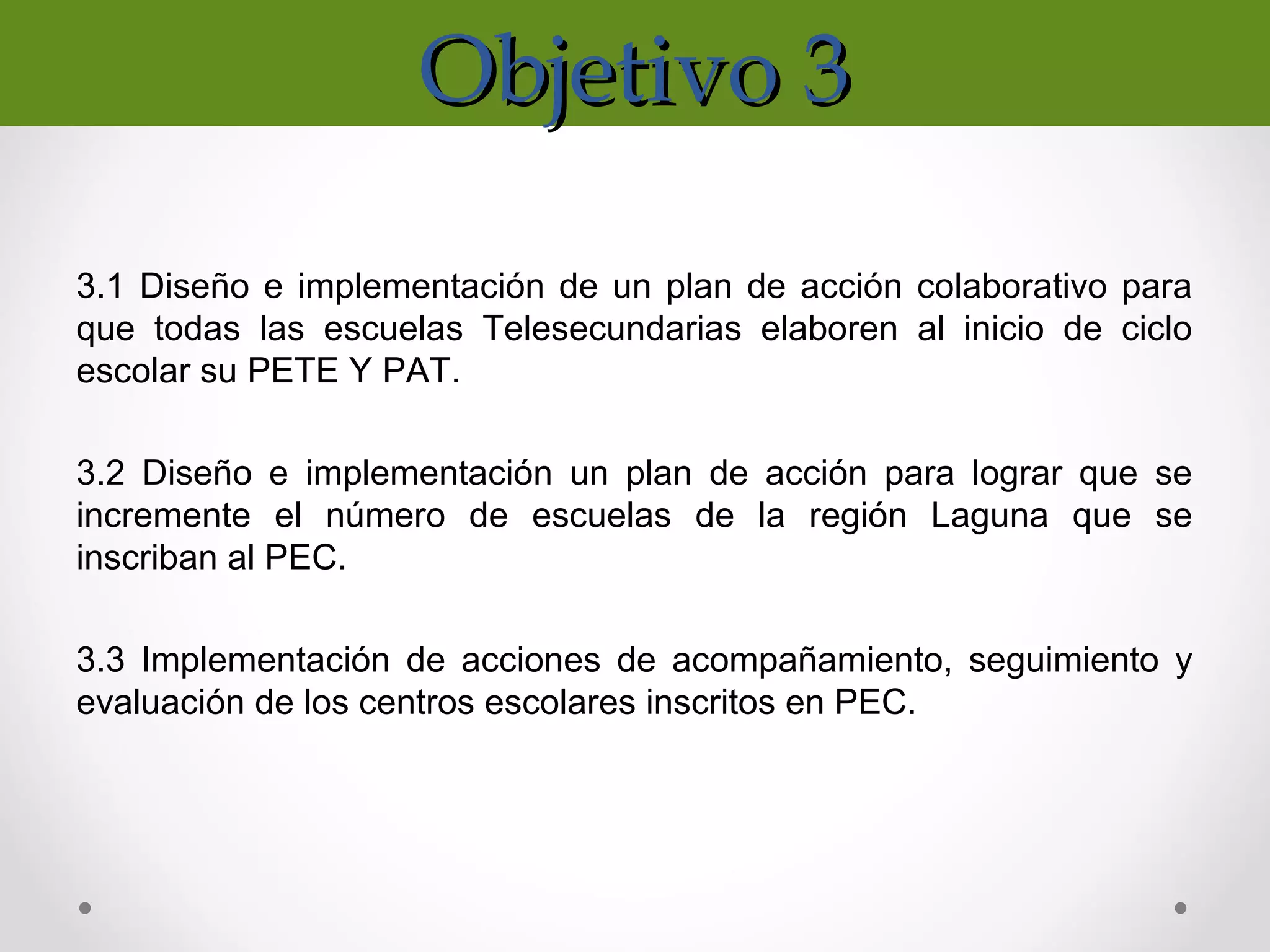 Objetivo 3Objetivo 3
3.1 Diseño e implementación de un plan de acción colaborativo para
que todas las escuelas Telesecundarias elaboren al inicio de ciclo
escolar su PETE Y PAT.
3.2 Diseño e implementación un plan de acción para lograr que se
incremente el número de escuelas de la región Laguna que se
inscriban al PEC.
3.3 Implementación de acciones de acompañamiento, seguimiento y
evaluación de los centros escolares inscritos en PEC.
 