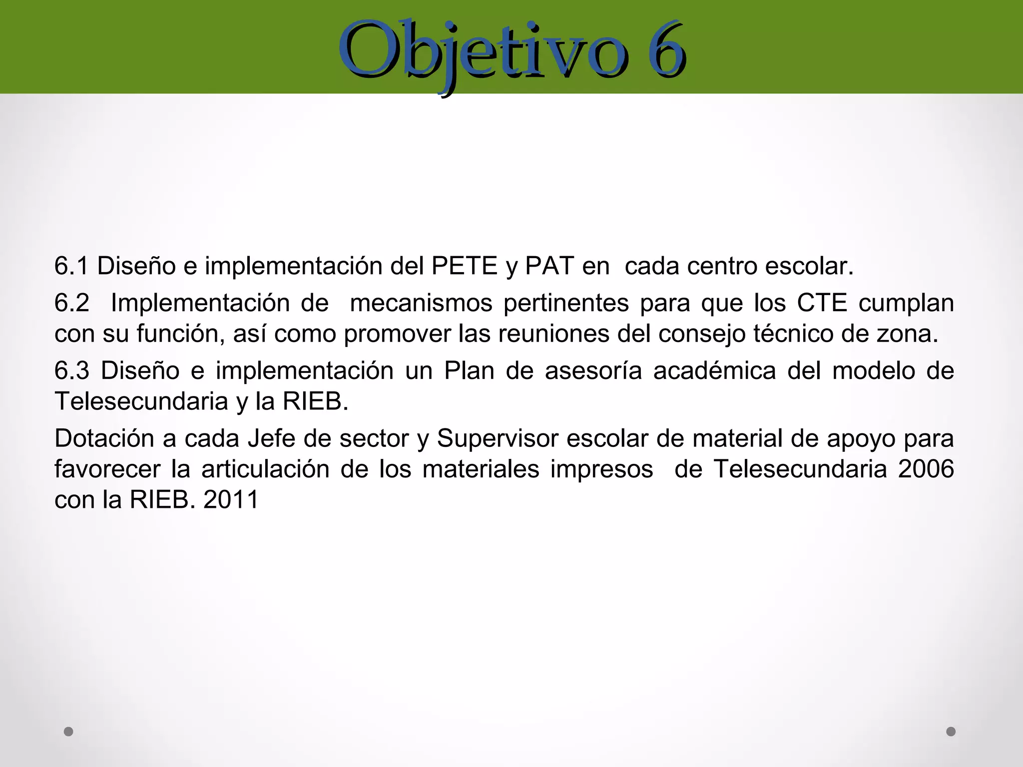Objetivo 6Objetivo 6
6.1 Diseño e implementación del PETE y PAT en cada centro escolar.
6.2 Implementación de mecanismos pertinentes para que los CTE cumplan
con su función, así como promover las reuniones del consejo técnico de zona.
6.3 Diseño e implementación un Plan de asesoría académica del modelo de
Telesecundaria y la RIEB.
Dotación a cada Jefe de sector y Supervisor escolar de material de apoyo para
favorecer la articulación de los materiales impresos de Telesecundaria 2006
con la RIEB. 2011
 