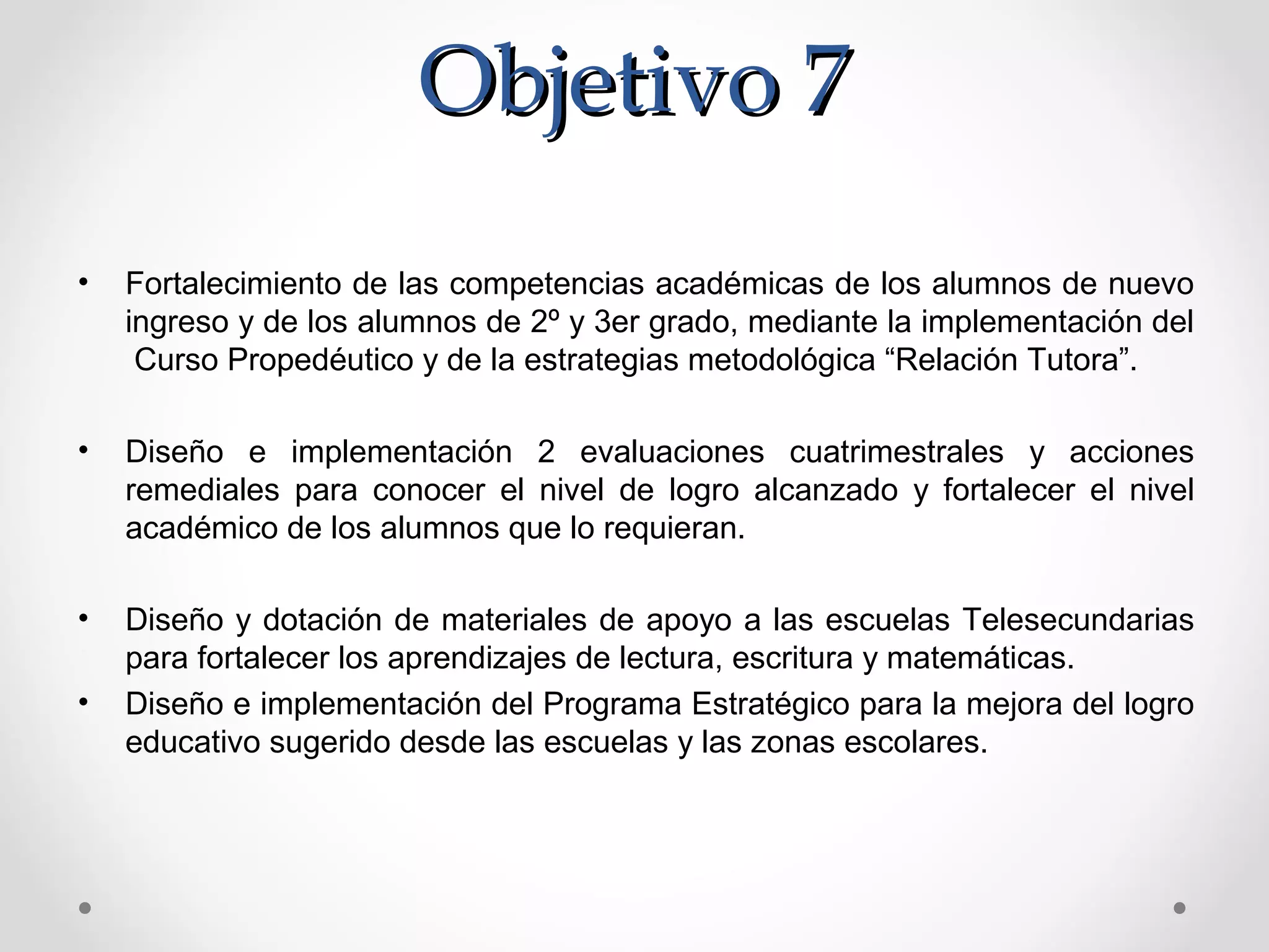 Objetivo 7Objetivo 7
• Fortalecimiento de las competencias académicas de los alumnos de nuevo
ingreso y de los alumnos de 2º y 3er grado, mediante la implementación del
Curso Propedéutico y de la estrategias metodológica “Relación Tutora”.
• Diseño e implementación 2 evaluaciones cuatrimestrales y acciones
remediales para conocer el nivel de logro alcanzado y fortalecer el nivel
académico de los alumnos que lo requieran.
• Diseño y dotación de materiales de apoyo a las escuelas Telesecundarias
para fortalecer los aprendizajes de lectura, escritura y matemáticas.
• Diseño e implementación del Programa Estratégico para la mejora del logro
educativo sugerido desde las escuelas y las zonas escolares.
 
