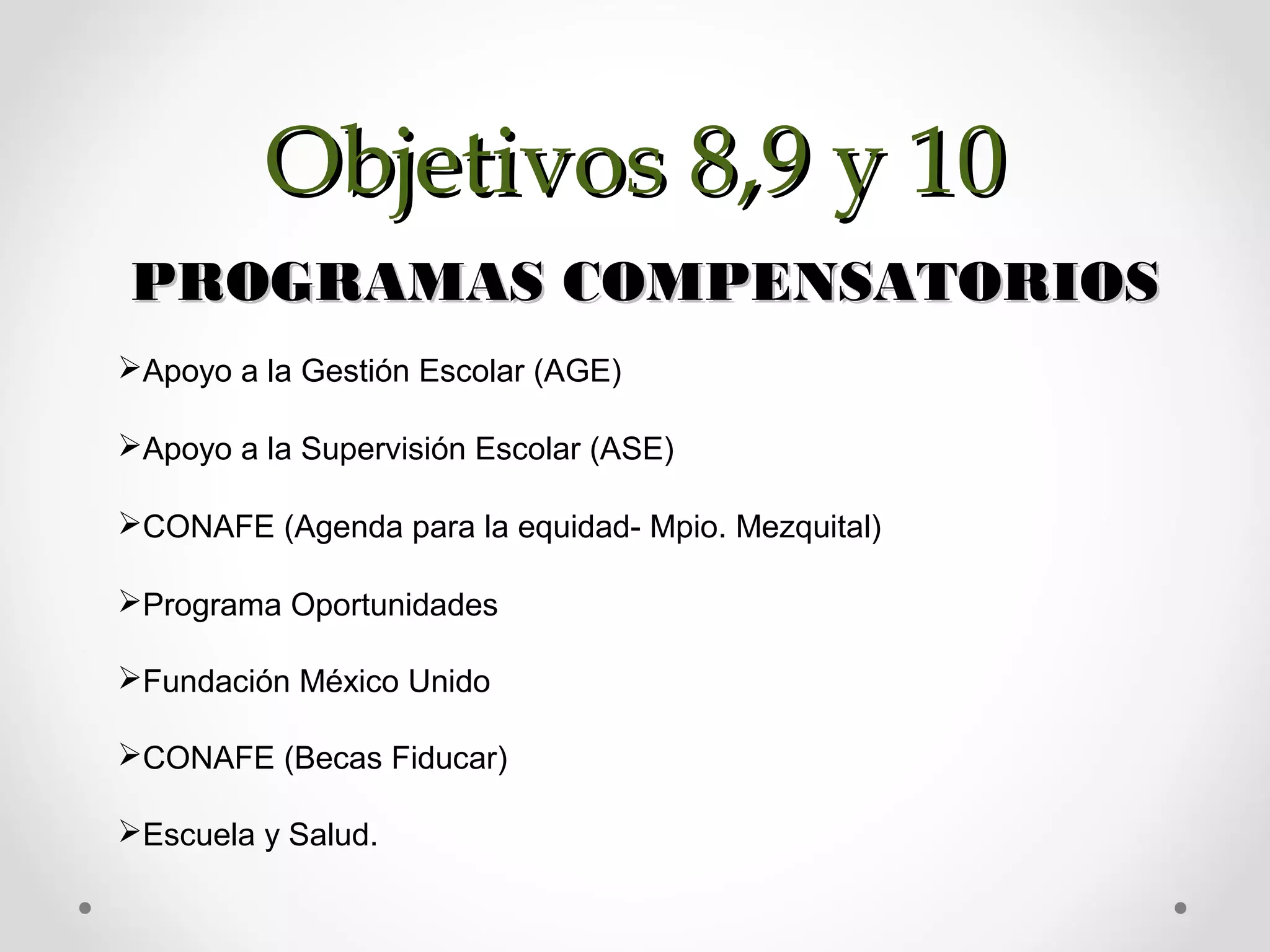 PROGRAMAS COMPENSATORIOSPROGRAMAS COMPENSATORIOS
Apoyo a la Gestión Escolar (AGE)
Apoyo a la Supervisión Escolar (ASE)
CONAFE (Agenda para la equidad- Mpio. Mezquital)
Programa Oportunidades
Fundación México Unido
CONAFE (Becas Fiducar)
Escuela y Salud.
Objetivos 8,9 y 10Objetivos 8,9 y 10
 