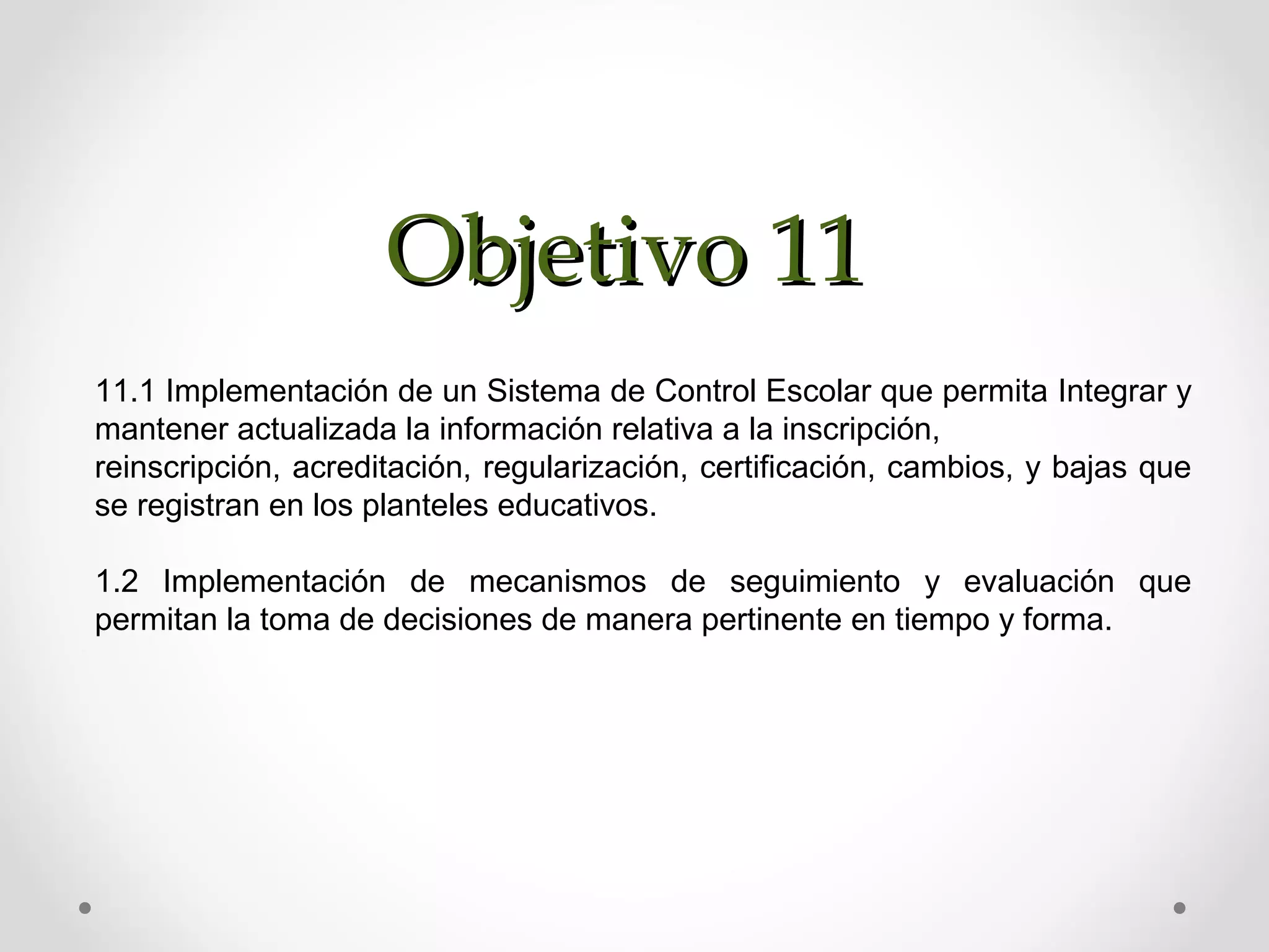 Objetivo 11Objetivo 11
11.1 Implementación de un Sistema de Control Escolar que permita Integrar y
mantener actualizada la información relativa a la inscripción,
reinscripción, acreditación, regularización, certificación, cambios, y bajas que
se registran en los planteles educativos.
1.2 Implementación de mecanismos de seguimiento y evaluación que
permitan la toma de decisiones de manera pertinente en tiempo y forma.
 