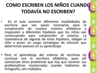 COMO ESCRIBEN LOS NIÑOS CUANDO
        TODAVÍA NO ESCRIBEN?
•     En el aula conviven diferentes modalidades de
    escritura que son pasos necesarios para la
    comprensión de nuestro sistema alfabético y
    responden a diferentes hipótesis que los niños van
    construyendo para comprender el sistema. La
    coexistencia de algunas de estas hipótesis, obligan al
    niño a poner en juego estrategias de solución que
    determinan avances en su aprendizaje.

• Pero el aprendizaje del sistema de escritura         no
  concluye con la escritura alfabética, pues          allí
  comienzan otros problemas que hay que resolver.     Las
  problemáticas involucradas cuando hablamos           de
  Ortografía, son múltiples.
 