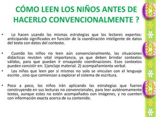 CÓMO LEEN LOS NIÑOS ANTES DE
       HACERLO CONVENCIONALMENTE ?
•     Lo hacen usando las mismas estrategias que los lectores expertos:
    anticipando significados en función de la coordinación inteligente de datos
    del texto con datos del contexto.

•   Cuando los niños no leen aún convencionalmente, las situaciones
  didácticas revisten vital importancia, ya que deben brindar contextos
  válidos, para que puedan ir ensayando coordinaciones. Esos contextos
  pueden consistir en: 1)anclaje material. 2) acompañamiento verbal.
•   Los niños que leen por sí mismos no solo se vinculan con el lenguaje
  escrito , sino que comienzan a explorar el sistema de escritura.

• Poco a poco, los niños irán aplicando las estrategias que fueron
  construyendo en sus lecturas no convencionales, para leer autónomamente
  textos, aunque estos no estén acompañados con imágenes, y no cuenten
  con información exacta acerca de su contenido.
 