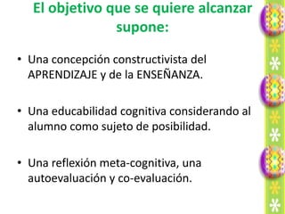 El objetivo que se quiere alcanzar
                supone:
• Una concepción constructivista del
  APRENDIZAJE y de la ENSEÑANZA.

• Una educabilidad cognitiva considerando al
  alumno como sujeto de posibilidad.

• Una reflexión meta-cognitiva, una
  autoevaluación y co-evaluación.
 