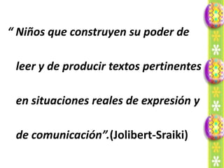 “ Niños que construyen su poder de

 leer y de producir textos pertinentes

 en situaciones reales de expresión y

 de comunicación”.(Jolibert-Sraiki)
 
