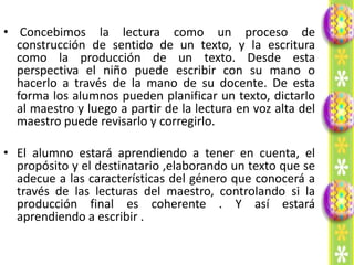 • Concebimos la lectura como un proceso de
  construcción de sentido de un texto, y la escritura
  como la producción de un texto. Desde esta
  perspectiva el niño puede escribir con su mano o
  hacerlo a través de la mano de su docente. De esta
  forma los alumnos pueden planificar un texto, dictarlo
  al maestro y luego a partir de la lectura en voz alta del
  maestro puede revisarlo y corregirlo.

• El alumno estará aprendiendo a tener en cuenta, el
  propósito y el destinatario ,elaborando un texto que se
  adecue a las características del género que conocerá a
  través de las lecturas del maestro, controlando si la
  producción final es coherente . Y así estará
  aprendiendo a escribir .
 