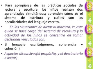 • Para apropiarse de las prácticas sociales de
  lectura y escritura, los niños realizan dos
  aprendizajes simultáneos: aprenden cómo es el
  sistema de escritura y cuáles son las
  peculiaridades del lenguaje escrito.
•     En las situaciones de dictar al maestro, es este
  quien se hace cargo del sistema de escritura y la
  actividad de los niños se concentra en tomar
  decisiones vinculadas con:
• El lenguaje escrito(género, coherencia y
  cohesión)
• Aspectos discursivos(el propósito, y el destinatario
  o lector)
 