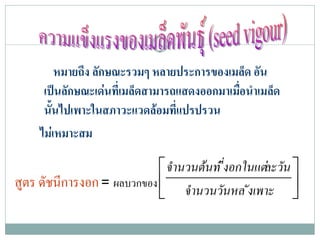 หมายถึง ลักษณะรวมๆ หลายประการของเมล็ด อัน
      เปนลักษณะเดนที่เมล็ดสามารถแสดงออกมาเมือนําเมล็ด
                                              ่
      นั้นไปเพาะในสภาวะแวดลอมที่แปรปรวน
     ไมเ หมาะสม

                             จํานวนตนท ี่งอกในแตละวัน 
สูตร ดัชนีการงอก = ผลบวกของ  จํานวนวันหล ังเพาะ 
                                                         
 