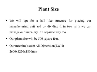 Plant Size
• We will opt for a hall like structure for placing our
manufacturing unit and by dividing it in two parts we can
manage our inventory in a separate way too.
• Our plant size will be 500 square feet.
• Our machine’s over All Dimension(LWH)
2600x1250x1800mm
 