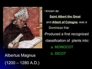Albertus Magnus (1200 – 1280 A.D.) known as: Saint Albert the Great   and  Albert of Cologne , was a  Dominican  friar  Produced a first recognized classification of  plants into: a. MONOCOT b. DICOT   