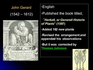 John Gerard (1542 – 1612) English Published the book titled, “ Herball, or Generall Historie of Plants ” (1597) Added 182 new plants Revised the  arrangement and appended his  observations But it was  corrected by  Thomas Johnson 