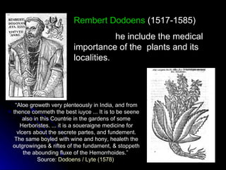 Rembert Dodoens  (1517-1585) he include the medical  importance of the  plants and its  localities. “ Aloe groweth very plenteously in India, and from thence commeth the best iuyce ... It is to be seene also in this Countrie in the gardens of some Herboristes. ... it is a soueraigne medicine for vlcers about the secrete partes, and fundement. The same boyled with wine and hony, healeth the outgrowinges & riftes of the fundament, & stoppeth the abounding fluxe of the Hemorrhoides.”  Source:  Dodoens  /  Lyte  (1578)   