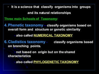 It is a science that  classify  organisms into  groups and its natural relationships Three main Schools of  Taxonomy : Phenetic taxonomy  –  classify organisms based on overall form and  structure or genetic similarity -  also called   NUMERICAL TAXONOMY Cladistics taxonomy  -  classify organisms based on branching  points. -  not based on  origin but on the shared characteristics -  also called   PHYLOGENETIC TAXONOMY   