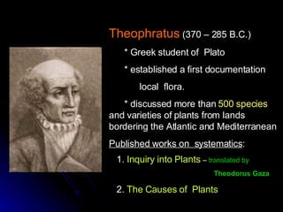 Theophratus   (370 – 285 B.C.) * Greek student of  Plato * established a first documentation local  flora. * discussed more than  500 species  and varieties of plants from lands bordering the Atlantic and Mediterranean  Published works on  systematics : 1.  Inquiry into Plants   –  translated by  Theodorus Gaza   2.  The Causes of  Plants 