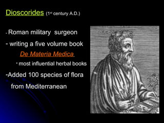 Dioscorides   (1 st  century A.D.) -  Roman military  surgeon writing a five volume book  De Materia Medica   *  most influential herbal books   Added 100 species of flora from Mediterranean 