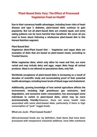 "Plant-Based Diets Vary: The Effect of Processed
Vegetarian Food on Health"
Due to their numerous health advantages, including lower risks of heart
disease and type 2 diabetes, plant-based diets continue to gain
popularity. But not all plant-based diets are created equal, and some
eating patterns can be more harmful than beneficial. We cover all you
need to know about following a wholesome plant-based diet in this
Honest Nutrition segment.
Plant Based Diet:
Vegetarian diets/Plant based Diet - Vegetarian and vegan diets are
examples of diets that are based on plant-based meals, according to
Trusted Source.
While vegetarian diets, which only allow for meat and fish, are more
varied and may include dairy and eggs, vegan diets forgo all animal
products. Meat is not allowed on pescatarian diets, only fish.
Worldwide acceptance of plant-based diets is increasing as a result of
decades of scientific study and accumulating proof of their potential
health advantages, including lower levels of blood sugar and cholesterol.
Additionally, growing knowledge of how animal agriculture affects the
environment, including high greenhouse gas emissions, land
degradation, and excessive water consumption, has encouraged some
individuals to switch to plant-based diets, which may be more
environmentally friendly.However, there are some health risks
associated with some plant-based diets, particularly if there is high
consumption of “junk” veggie foods.
What are Junk - Plant based foods?
Ultra-processed foods are, by definition, food items that have been
processed with inexpensive industrial additives, have little nutritional
 