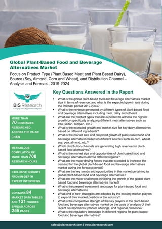 sales@bisresearch.com | www.bisresearch.com
Key Questions Answered in the Report
ƒƒ What is the global plant-based food and beverage alternatives market
size in terms of revenue, and what is the expected growth rate during
the forecast period 2019-2024?
ƒƒ What is the revenue generated by different types of plant-based food
and beverage alternatives including meat, dairy and others?
ƒƒ What are the product types that are expected to witness the highest
growth by specifically analyzing different meat alternatives such as
tofu, seitan, tempeh, etc.?
ƒƒ What is the expected growth and market size for key dairy alternatives
based on different ingredients?
ƒƒ What is the market size and projected growth of plant-based food and
beverage alternatives based on different sources such as corn, wheat,
soy, pea, almond, etc.?
ƒƒ Which distribution channels are generating high revenue for plant-
based food alternatives?
ƒƒ What is the market size and opportunities of plant-based food and
beverage alternatives across different regions?
ƒƒ What are the major driving forces that are expected to increase the
demand for the global plant-based food and beverage alternatives
market during the forecast period?
ƒƒ What are the key trends and opportunities in the market pertaining to
global plant-based food and beverage alternatives?
ƒƒ What are the major challenges inhibiting the growth of the global plant-
based food and beverage alternatives market?
ƒƒ What is the present investment landscape for plant-based food and
beverage alternatives?
ƒƒ What kind of new strategies are adopted by the existing market players
to expand their market position in the industry?
ƒƒ What is the competitive strength of the key players in the plant-based
food and beverage alternatives market on the basis of analysis of their
recent developments, product offerings, and regional presence?
ƒƒ What is the regulatory landscape in different regions for plant-based
food and beverage alternatives?
MORE THAN
70 COMPANIES
RESEARCHED
ACROSS THE VALUE
CHAIN
METICULOUS
COMPILATION OF
MORE THAN 700
RESEARCH HOURS
EXCLUSIVE INSIGHTS
FROM IN-DEPTH
EXPERT INTERVIEWS
CONTAINS 84
MARKET DATA TABLES
AND 121 FIGURES
SPREAD ACROSS
255 PAGES
Global Plant-Based Food and Beverage
Alternatives Market
Focus on Product Type (Plant Based Meat and Plant Based Dairy),
Source (Soy, Almond, Corn and Wheat), and Distribution Channel –
Analysis and Forecast, 2019-2024
 