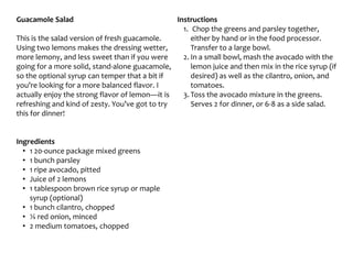 Guacamole Salad
This is the salad version of fresh guacamole.
Using two lemons makes the dressing wetter,
more lemony, and less sweet than if you were
going for a more solid, stand-alone guacamole,
so the optional syrup can temper that a bit if
you’re looking for a more balanced flavor. I
actually enjoy the strong flavor of lemon—it is
refreshing and kind of zesty. You’ve got to try
this for dinner!
Ingredients
• 1 20-ounce package mixed greens
• 1 bunch parsley
• 1 ripe avocado, pitted
• Juice of 2 lemons
• 1 tablespoon brown rice syrup or maple
syrup (optional)
• 1 bunch cilantro, chopped
• ¼ red onion, minced
• 2 medium tomatoes, chopped
Instructions
1. Chop the greens and parsley together,
either by hand or in the food processor.
Transfer to a large bowl.
2. In a small bowl, mash the avocado with the
lemon juice and then mix in the rice syrup (if
desired) as well as the cilantro, onion, and
tomatoes.
3. Toss the avocado mixture in the greens.
Serves 2 for dinner, or 6-8 as a side salad.
 