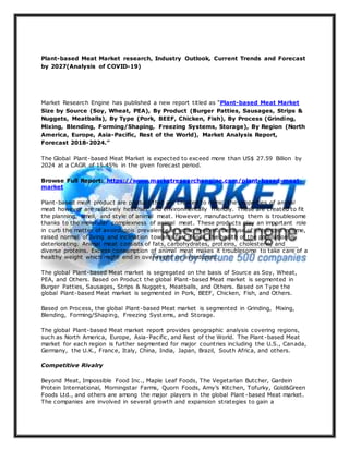 Plant-based Meat Market research, Industry Outlook, Current Trends and Forecast
by 2027(Analysis of COVID-19)
Market Research Engine has published a new report titled as “Plant-based Meat Market
Size by Source (Soy, Wheat, PEA), By Product (Burger Patties, Sausages, Strips &
Nuggets, Meatballs), By Type (Pork, BEEF, Chicken, Fish), By Process (Grinding,
Mixing, Blending, Forming/Shaping, Freezing Systems, Storage), By Region (North
America, Europe, Asia-Pacific, Rest of the World), Market Analysis Report,
Forecast 2018-2024.”
The Global Plant-based Meat Market is expected to exceed more than US$ 27.59 Billion by
2024 at a CAGR of 15.45% in the given forecast period.
Browse Full Report: https://www.marketresearchengine.com/plant-based-meat-
market
Plant-based meat product are product that are created to mimic the properties of animal
meat however are relatively healthier and environmentally friendly. These are created to fit
the planning, smell, and style of animal meat. However, manufacturing them is troublesome
thanks to the molecular complexness of animal meat. These products play an important role
in curb the matter of avoirdupois prevalence in urban regions. because of enhanced income,
raised normal of living and inclination towards fast-foods, the health of the population is
deteriorating. Animal meat consists of fats, carbohydrates, proteins, cholesterin, and
diverse proteins. Excess consumption of animal meat makes it troublesome to take care of a
healthy weight which might end in overweight or avoirdupois.
The global Plant-based Meat market is segregated on the basis of Source as Soy, Wheat,
PEA, and Others. Based on Product the global Plant-based Meat market is segmented in
Burger Patties, Sausages, Strips & Nuggets, Meatballs, and Others. Based on Type the
global Plant-based Meat market is segmented in Pork, BEEF, Chicken, Fish, and Others.
Based on Process, the global Plant-based Meat market is segmented in Grinding, Mixing,
Blending, Forming/Shaping, Freezing Systems, and Storage.
The global Plant-based Meat market report provides geographic analysis covering regions,
such as North America, Europe, Asia-Pacific, and Rest of the World. The Plant-based Meat
market for each region is further segmented for major countries including the U.S., Canada,
Germany, the U.K., France, Italy, China, India, Japan, Brazil, South Africa, and others.
Competitive Rivalry
Beyond Meat, Impossible Food Inc., Maple Leaf Foods, The Vegetarian Butcher, Gardein
Protein International, Morningstar Farms, Quorn Foods, Amy’s Kitchen, Tofurky, Gold&Green
Foods Ltd., and others are among the major players in the global Plant -based Meat market.
The companies are involved in several growth and expansion strategies to gain a
 