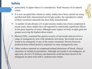  particularly in Japan where it is considered a 'food’ because of its natural
origin.
 It is now accepted that whenever safety studies have been carried out using
purified and fully characterised steviol glycosides, the reproductive safety
of these sweetener materials has been fully demonstrated.
 A number of sub-chronic (13-week) toxicity studies have been completed in
recent years, these studies have all reported no statistically significant effects
in the great majority of cases; although some impact on body-weight gains for
groups receiving the highest doses tested .
 Matsui(1996). examined the genetic toxicity of stevioside and steviol in a
range of mutagenicity tests with metabolic activation. Stevioside was not
found to be mutagenic in any of the assays examined. Steviol, however,
produced dose-related positive responses in some mutagenicity tests.
 Other workers reported no compound-related alterations of blood, clinical
chemistry or urinalysis parameters. Although stevioside is not mutagenic, its
aglycone, steviol (13-hydroxy-ent-kaurenoic acid) has been shown to be
mutagenic in some tests with S. typhimurium strains.
Safety
 