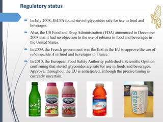  In July 2008, JECFA found steviol glycosides safe for use in food and
beverages.
 Also, the US Food and Drug Administration (FDA) announced in December
2008 that it had no objection to the use of rebiana in food and beverages in
the United States.
 In 2009, the French government was the first in the EU to approve the use of
rebausioside A in food and beverages in France.
 In 2010, the European Food Safety Authority published a Scientific Opinion
confirming that steviol glycosides are safe for use in foods and beverages.
Approval throughout the EU is anticipated, although the precise timing is
currently uncertain.
Regulatory status
 
