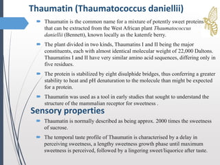  Thaumatin is normally described as being approx. 2000 times the sweetness
of sucrose.
 The temporal taste profile of Thaumatin is characterised by a delay in
perceiving sweetness, a lengthy sweetness growth phase until maximum
sweetness is perceived, followed by a lingering sweet/liquorice after taste.
Thaumatin (Thaumatococcus daniellii)
Sensory properties
 Thaumatin is the common name for a mixture of potently sweet proteins
that can be extracted from the West African plant Thaumatococcus
daniellii (Bennett), known locally as the katemfe berry.
 The plant divided in two kinds, Thaumatins I and II being the major
constituents, each with almost identical molecular weight of 22,000 Daltons.
Thaumatins I and II have very similar amino acid sequences, differing only in
five residues.
 The protein is stabilized by eight disulphide bridges, thus conferring a greater
stability to heat and pH denaturation to the molecule than might be expected
for a protein.
 Thaumatin was used as a tool in early studies that sought to understand the
structure of the mammalian receptor for sweetness .
 