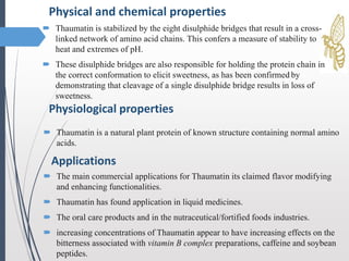 Physical and chemical properties
 Thaumatin is stabilized by the eight disulphide bridges that result in a cross-
linked network of amino acid chains. This confers a measure of stability to
heat and extremes of pH.
 These disulphide bridges are also responsible for holding the protein chain in
the correct conformation to elicit sweetness, as has been confirmed by
demonstrating that cleavage of a single disulphide bridge results in loss of
sweetness.
Physiological properties
 Thaumatin is a natural plant protein of known structure containing normal amino
acids.
Applications
 The main commercial applications for Thaumatin its claimed flavor modifying
and enhancing functionalities.
 Thaumatin has found application in liquid medicines.
 The oral care products and in the nutraceutical/fortified foods industries.
 increasing concentrations of Thaumatin appear to have increasing effects on the
bitterness associated with vitamin B complex preparations, caffeine and soybean
peptides.
 