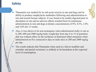  Thaumatin was studied for its sub-acute toxicity in rats and dogs and its
ability to produce anaphylactic antibodies following oral administration to
rats and normal human subjects. It was found to be readily digested prior to
absorption in rats and no adverse effects resulted from its continuous
administration to rats and dogs at dietary concentrations of 0%, 0.3%, 1.0%
and 3.0% for 13 weeks.
 Also, it was shown to be non-teratogenic when administered orally to rats at
0, 200, 600 and 2000 mg/kg body weight/day from day 6 to 15 of gestation
and was without effect on the incidence of dominant lethal mutations when
administered on five consecutive days to male mice at 200 and 2000 mg/kg
per day.
 The results indicate that Thaumatin when used as a flavor modifier and
extender, and partial sweetener, is unlikely to be hazardous at the expected
level of consumption.
Safety
 